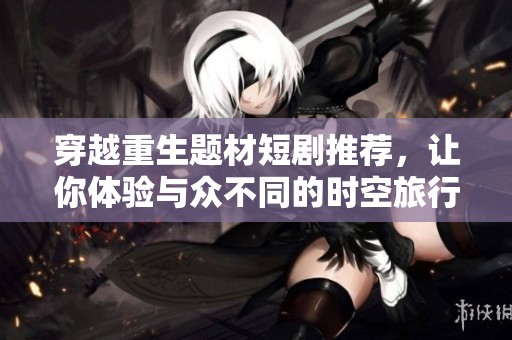 穿越重生题材短剧推荐，让你体验与众不同的时空旅行故事