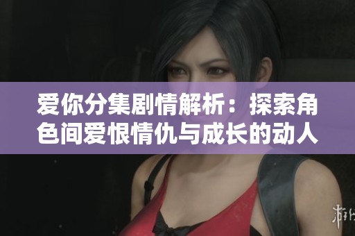 爱你分集剧情解析：探索角色间爱恨情仇与成长的动人故事