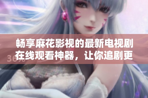 畅享麻花影视的最新电视剧在线观看神器，让你追剧更轻松