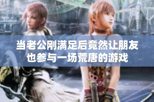 当老公刚满足后竟然让朋友也参与一场荒唐的游戏