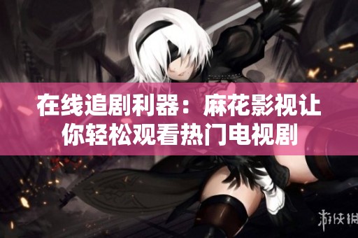 在线追剧利器：麻花影视让你轻松观看热门电视剧