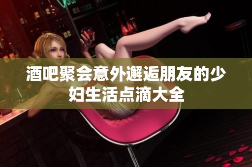 酒吧聚会意外邂逅朋友的少妇生活点滴大全