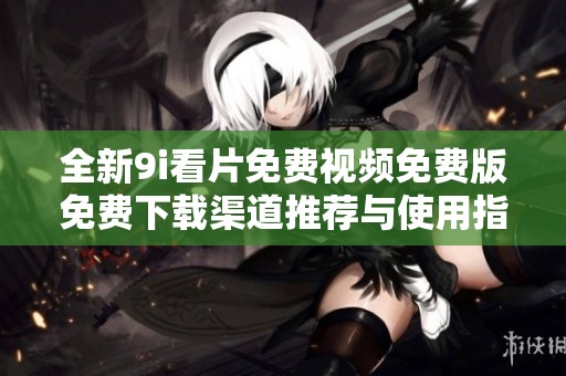 全新9i看片免费视频免费版免费下载渠道推荐与使用指南