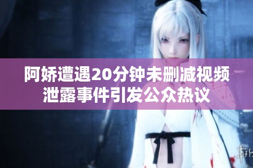 阿娇遭遇20分钟未删减视频泄露事件引发公众热议