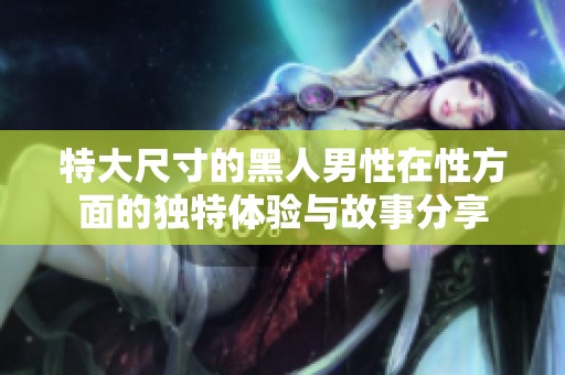 特大尺寸的黑人男性在性方面的独特体验与故事分享