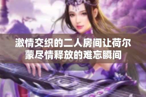 激情交织的二人房间让荷尔蒙尽情释放的难忘瞬间