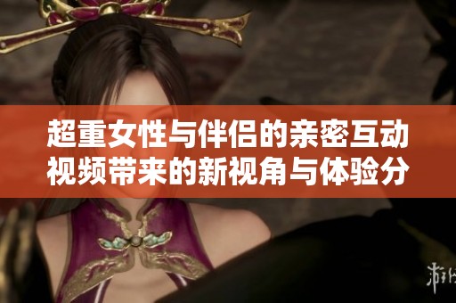 超重女性与伴侣的亲密互动视频带来的新视角与体验分析