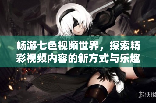 畅游七色视频世界，探索精彩视频内容的新方式与乐趣