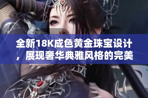 全新18K成色黄金珠宝设计，展现奢华典雅风格的完美结合