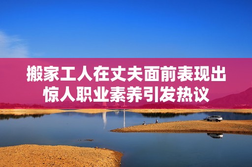 搬家工人在丈夫面前表现出惊人职业素养引发热议