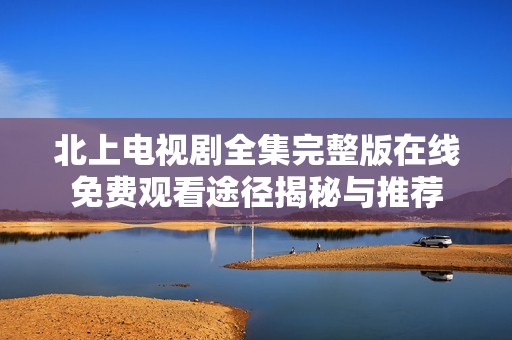 北上电视剧全集完整版在线免费观看途径揭秘与推荐