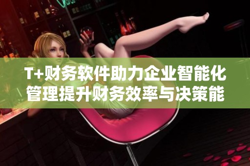 T+财务软件助力企业智能化管理提升财务效率与决策能力