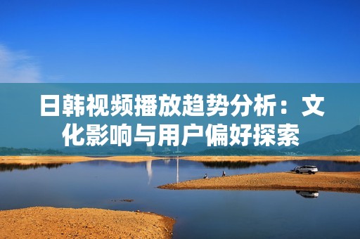 日韩视频播放趋势分析：文化影响与用户偏好探索
