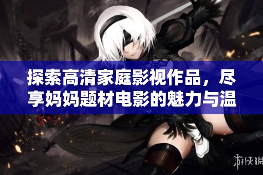 探索高清家庭影视作品，尽享妈妈题材电影的魅力与温情