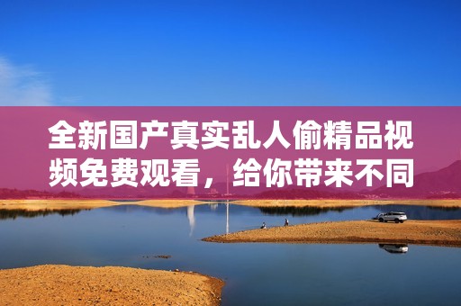全新国产真实乱人偷精品视频免费观看，给你带来不同的视听享受