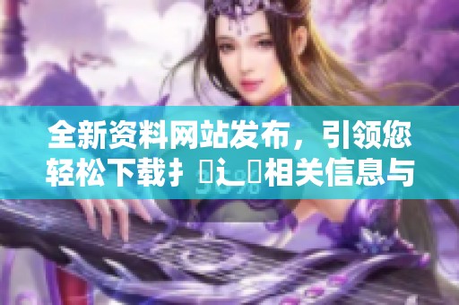 全新资料网站发布，引领您轻松下载扌喿辶畐相关信息与资源