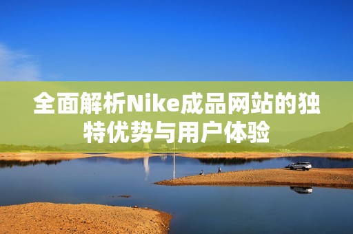 全面解析Nike成品网站的独特优势与用户体验