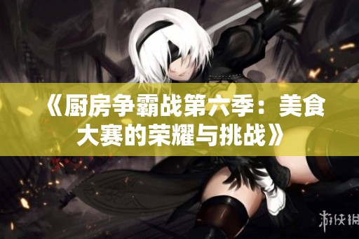 《厨房争霸战第六季：美食大赛的荣耀与挑战》