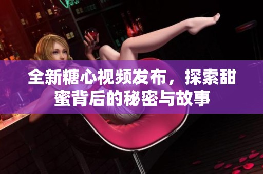全新糖心视频发布，探索甜蜜背后的秘密与故事