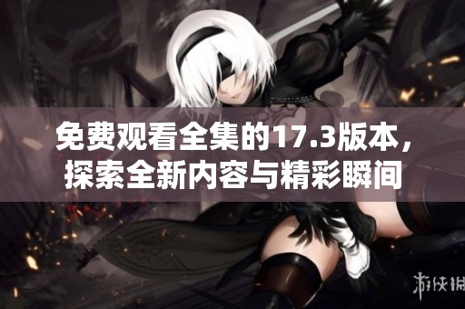 免费观看全集的17.3版本，探索全新内容与精彩瞬间