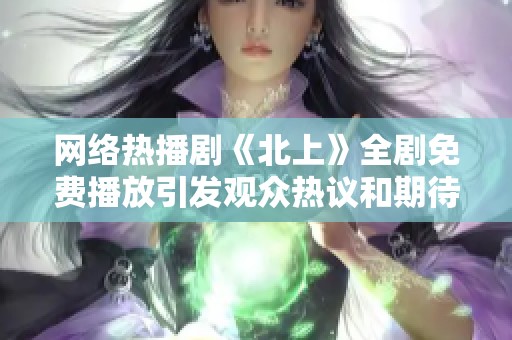 网络热播剧《北上》全剧免费播放引发观众热议和期待
