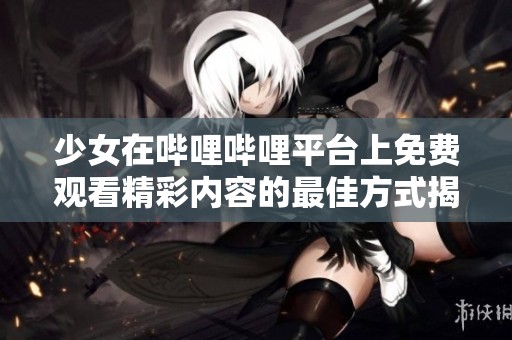 少女在哔哩哔哩平台上免费观看精彩内容的最佳方式揭秘