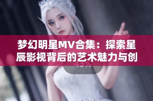 梦幻明星MV合集：探索星辰影视背后的艺术魅力与创意故事