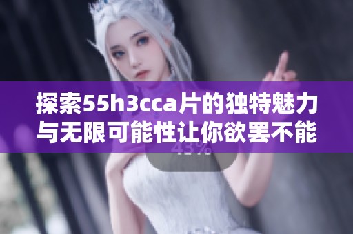 探索55h3cca片的独特魅力与无限可能性让你欲罢不能
