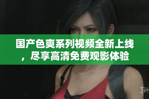 国产色爽系列视频全新上线，尽享高清免费观影体验