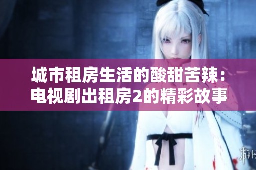 城市租房生活的酸甜苦辣：电视剧出租房2的精彩故事分析