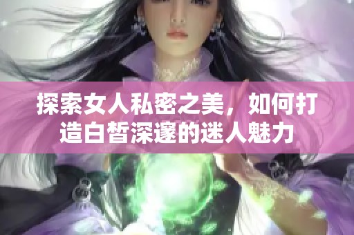 探索女人私密之美，如何打造白皙深邃的迷人魅力