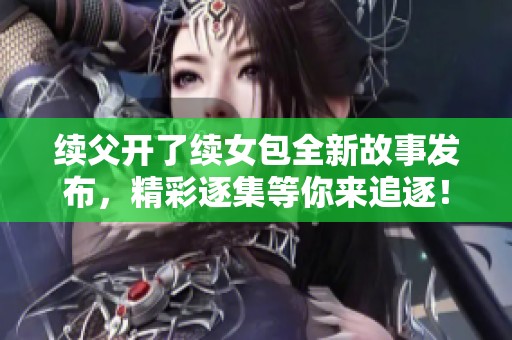 续父开了续女包全新故事发布，精彩逐集等你来追逐！