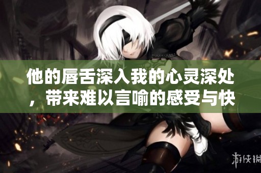 他的唇舌深入我的心灵深处，带来难以言喻的感受与快感