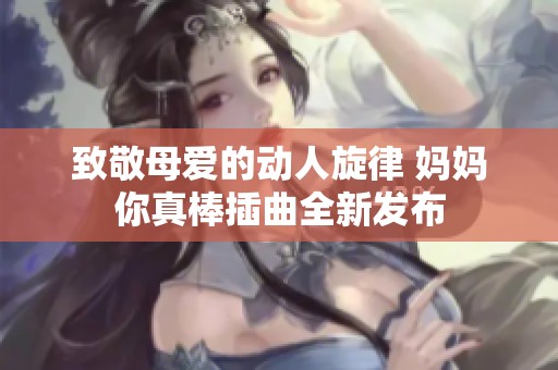 致敬母爱的动人旋律 妈妈你真棒插曲全新发布
