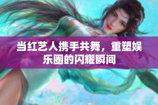 当红艺人携手共舞，重塑娱乐圈的闪耀瞬间