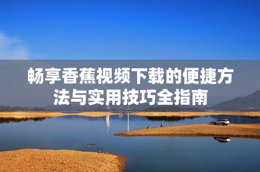 畅享香蕉视频下载的便捷方法与实用技巧全指南