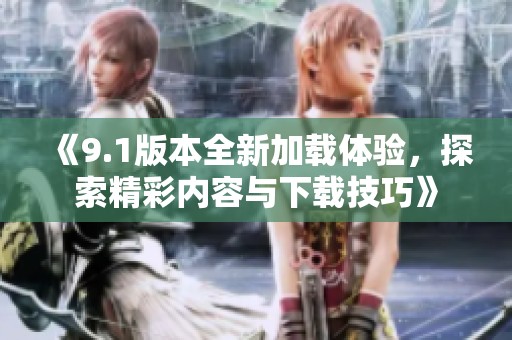 《9.1版本全新加载体验，探索精彩内容与下载技巧》