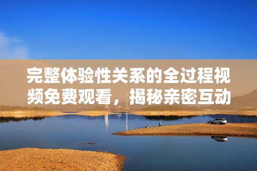 完整体验性关系的全过程视频免费观看，揭秘亲密互动的真谛