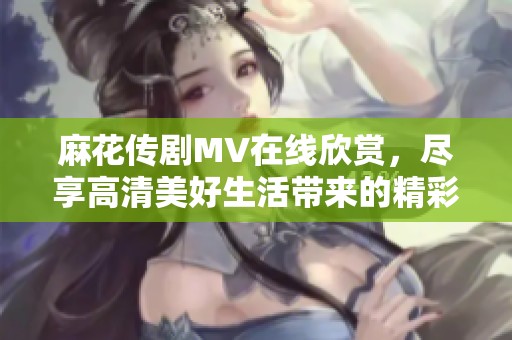 麻花传剧MV在线欣赏，尽享高清美好生活带来的精彩瞬间