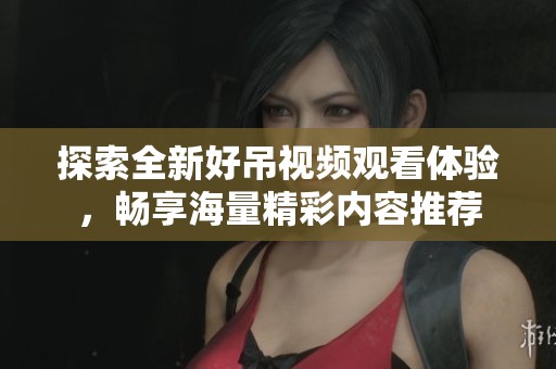 探索全新好吊视频观看体验，畅享海量精彩内容推荐