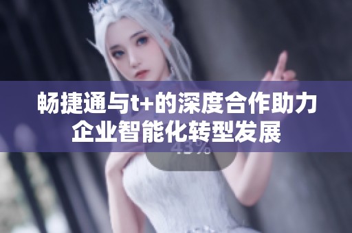 畅捷通与t+的深度合作助力企业智能化转型发展
