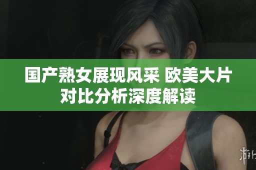 国产熟女展现风采 欧美大片对比分析深度解读