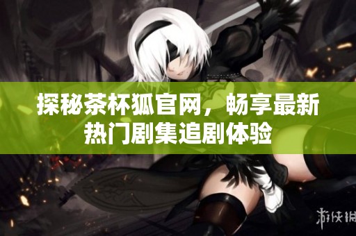 探秘茶杯狐官网，畅享最新热门剧集追剧体验