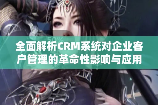 全面解析CRM系统对企业客户管理的革命性影响与应用策略