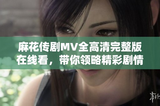 麻花传剧MV全高清完整版在线看，带你领略精彩剧情与音乐魅力
