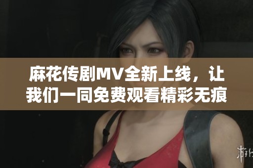 麻花传剧MV全新上线，让我们一同免费观看精彩无痕演绎！
