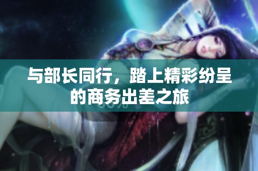 与部长同行，踏上精彩纷呈的商务出差之旅