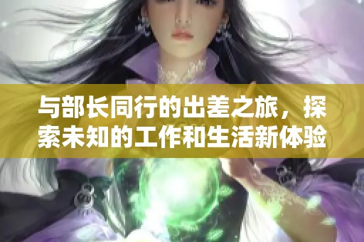 与部长同行的出差之旅，探索未知的工作和生活新体验