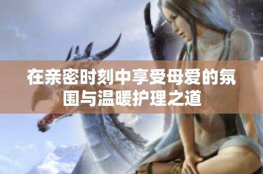 在亲密时刻中享受母爱的氛围与温暖护理之道