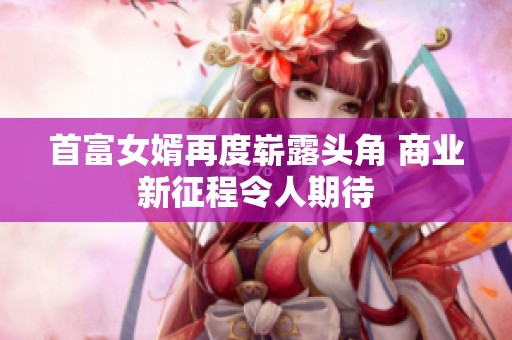首富女婿再度崭露头角 商业新征程令人期待